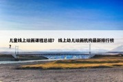儿童线上绘画课程总结？ 线上幼儿绘画机构最新排行榜？