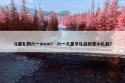 儿童礼物六一mom？ 六一儿童节礼品创意小礼品？