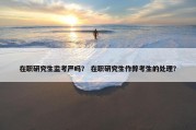 在职研究生监考严吗？ 在职研究生作弊考生的处理？