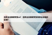 在职全日制研究生m？ 在职全日制研究生和非全日制的区别？