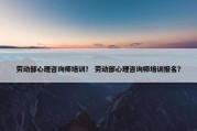 劳动部心理咨询师培训？ 劳动部心理咨询师培训报名？
