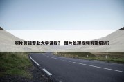 照片剪辑专业大学课程？ 图片处理视频剪辑培训？