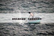 游戏头像抖音版？ 抖音游戏头像男？