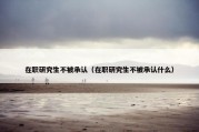 在职研究生不被承认（在职研究生不被承认什么）