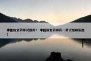 中医执业药师试题库？ 中医执业药师药一考试题和答案？