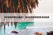 清华在职研究生分数线？ 清华大学在职研究生考试科目？