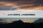 prmiere超清导出，pr导出超清视频格式