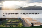 广东省在职研究生学校？ 广东省在职研究生学校有多少所？