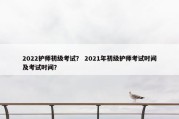 2022护师初级考试？ 2021年初级护师考试时间及考试时间？