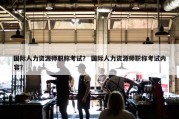 国际人力资源师职称考试？ 国际人力资源师职称考试内容？