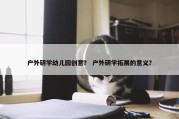 户外研学幼儿园创意？ 户外研学拓展的意义？
