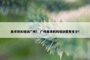 美术特长培训广州？ 广州美术机构培训费用多少？