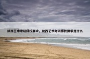 陕西艺术考研择校要求，陕西艺术考研择校要求是什么