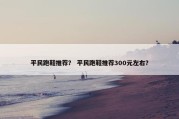平民跑鞋推荐？ 平民跑鞋推荐300元左右？