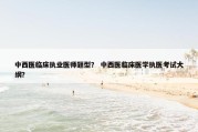 中西医临床执业医师题型？ 中西医临床医学执医考试大纲？