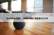 吉首招聘游戏推广，招聘游戏推广到底是什么工作