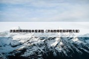 济南教师评职称申报课题（济南教师职称评聘方案）