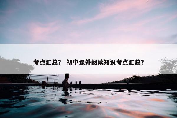 考点汇总? 初中课外阅读知识考点汇总? 考点汇总? 初中课外阅读知识考点汇总?