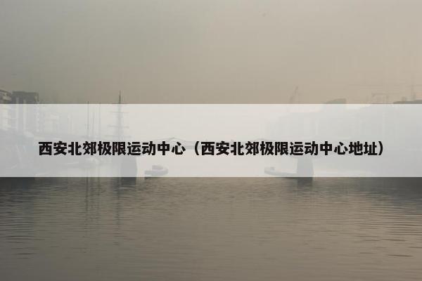 西安北郊极限运动中心(西安北郊极限运动中心地址) 西安北郊极限运动中心(西安北郊极限运动中心地址)