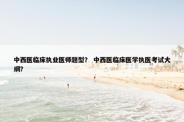中西医临床执业医师题型？ 中西医临床医学执医考试大纲？