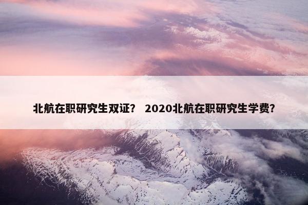 北航在职研究生双证? 2020北航在职研究生学费? 北航在职研究生双证? 2020北航在职研究生学费?