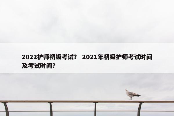 2022护师初级考试？ 2021年初级护师考试时间及考试时间？