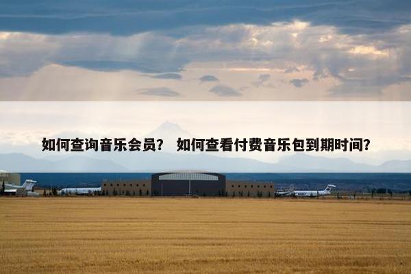 如何查询音乐会员? 如何查看付费音乐包到期时间? 如何查询音乐会员? 如何查看付费音乐包到期时间?