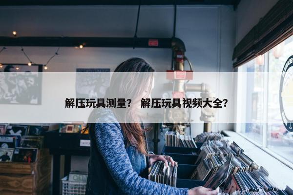 解压玩具测量? 解压玩具视频大全? 解压玩具测量? 解压玩具视频大全?