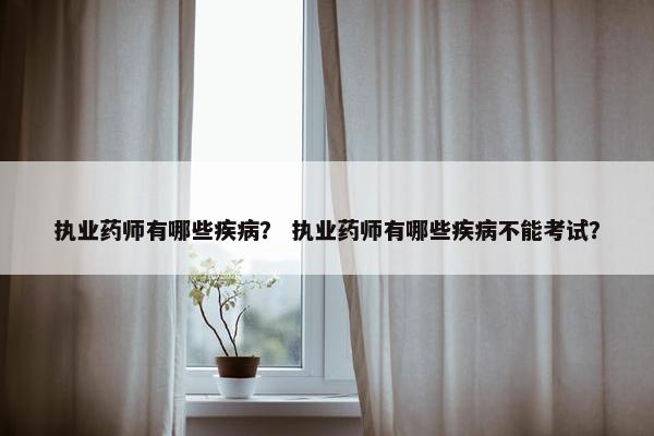 执业药师有哪些疾病？ 执业药师有哪些疾病不能考试？