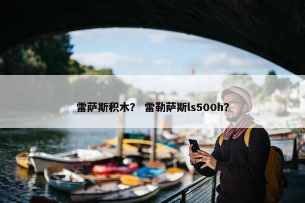 雷萨斯积木？ 雷勒萨斯ls500h？