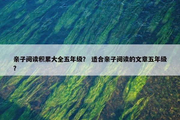 亲子阅读积累大全五年级? 适合亲子阅读的文章五年级? 亲子阅读积累大全五年级? 适合亲子阅读的文章五年级?