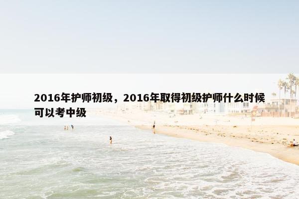 2016年护师初级，2016年取得初级护师什么时候可以考中级