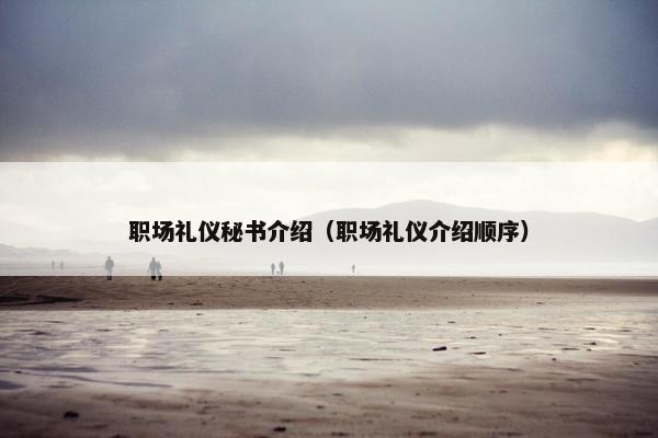 职场礼仪秘书介绍(职场礼仪介绍顺序) 职场礼仪秘书介绍(职场礼仪介绍顺序)