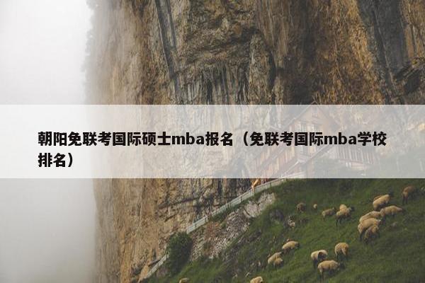 朝阳免联考国际硕士mba报名(免联考国际mba学校排名) 朝阳免联考国际硕士mba报名(免联考国际mba学校排名)