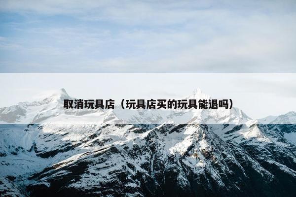 取消玩具店(玩具店买的玩具能退吗) 取消玩具店(玩具店买的玩具能退吗)