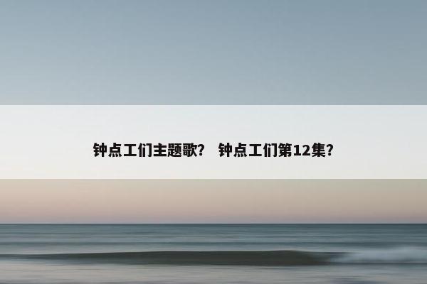 钟点工们主题歌? 钟点工们第12集? 钟点工们主题歌? 钟点工们第12集?