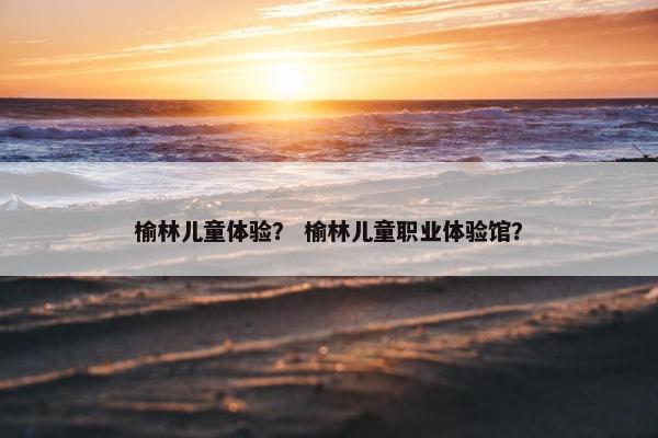 榆林儿童体验？ 榆林儿童职业体验馆？
