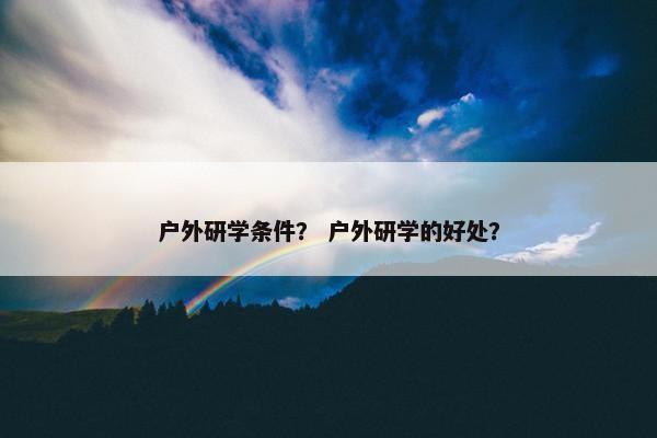 户外研学条件？ 户外研学的好处？