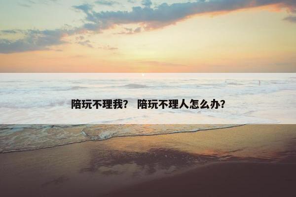 陪玩不理我? 陪玩不理人怎么办? 陪玩不理我? 陪玩不理人怎么办?