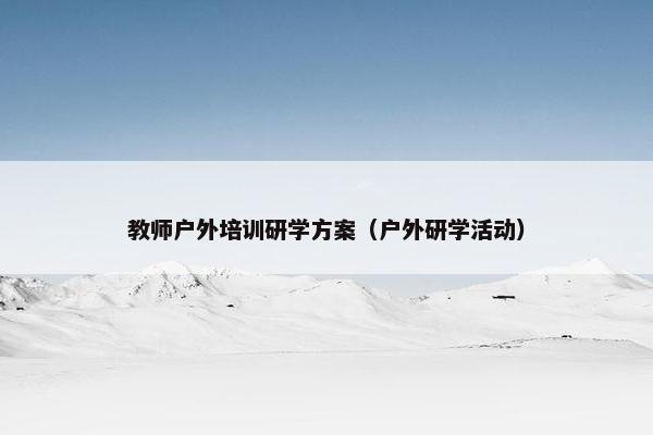 教师户外培训研学方案(户外研学活动) 教师户外培训研学方案(户外研学活动)