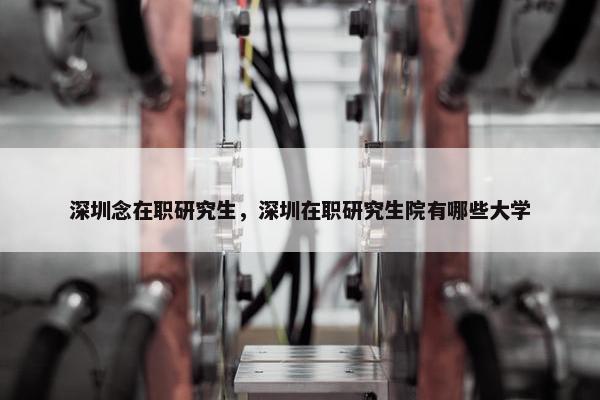 深圳念在职研究生，深圳在职研究生院有哪些大学