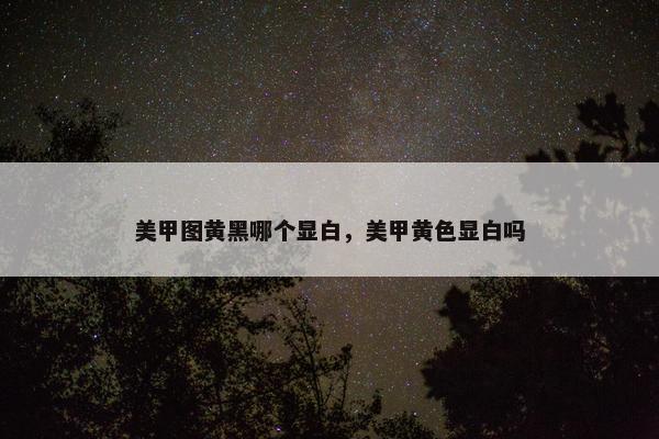 美甲图黄黑哪个显白,美甲黄色显白吗 美甲图黄黑哪个显白,美甲黄色显白吗