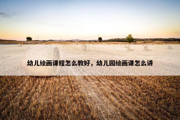 幼儿绘画课程怎么教好，幼儿园绘画课怎么讲