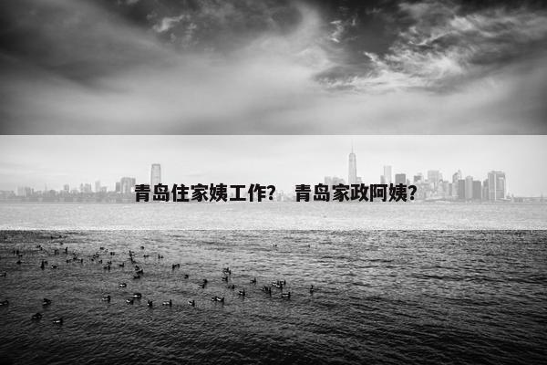 青岛住家姨工作？ 青岛家政阿姨？
