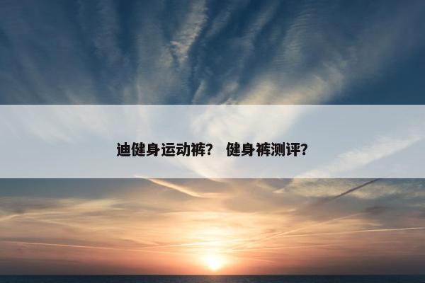 迪健身运动裤? 健身裤测评? 迪健身运动裤? 健身裤测评?