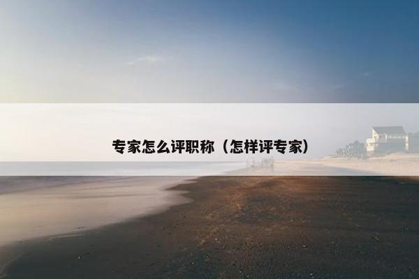专家怎么评职称(怎样评专家) 专家怎么评职称(怎样评专家)