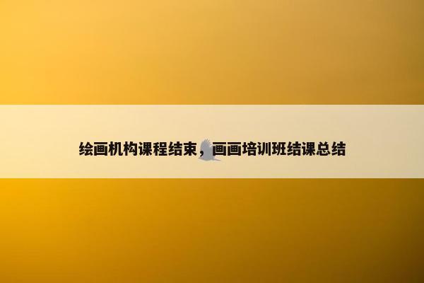 绘画机构课程结束,画画培训班结课总结 绘画机构课程结束,画画培训班结课总结