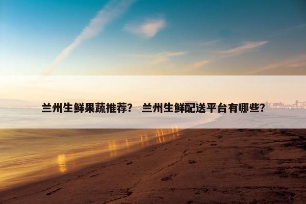 兰州生鲜果蔬推荐？ 兰州生鲜配送平台有哪些？