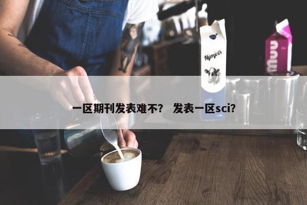 一区期刊发表难不？ 发表一区sci？