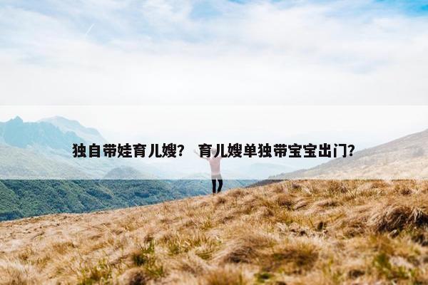 独自带娃育儿嫂？ 育儿嫂单独带宝宝出门？